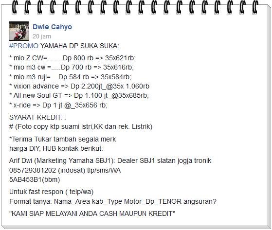   #PROMO YAMAHA DP SUKA SUKA:  * mio Z CW=........Dp 800 rb => 35x621rb; * mio m3 cw =.....Dp 700 rb => 35x616rb; * mio m3 ruji=....Dp 584 rb => 35x584rb; * vixion advance => Dp 2.200jt_@35x 1.060rb * All new Soul GT => Dp 1.100 jt_@35x685rb; * x-ride => Dp 1 jt @_35x656 rb;  SYARAT KREDIT. : # (Foto copy ktp suami istri,KK dan rek. Listrik)  *Terima Tukar tambah segala merk harga DIY, HUB kontak berikut:  Arif Dwi (Marketing Yamaha SBJ1): Dealer SBJ1 slatan jogja tronik 085729381202 (indosat) tlp/sms/WA 5AB453B1(bbm)  Untuk fast respon ( telp/wa) Format tanya: Nama_Area kab_Type Motor_Dp_TENOR angsuran?  "KAMI SIAP MELAYANI ANDA CASH MAUPUN KREDIT"