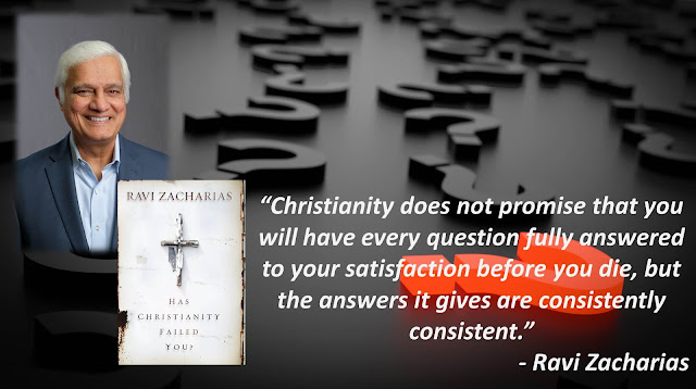 Quote from Ravi Zacharias' Christian apologetics book "Has Christianity Failed You?": "Christianity does not promise that you will have every question fully answered to your satisfaction before you die, but the answers it gives are consistently consistent."