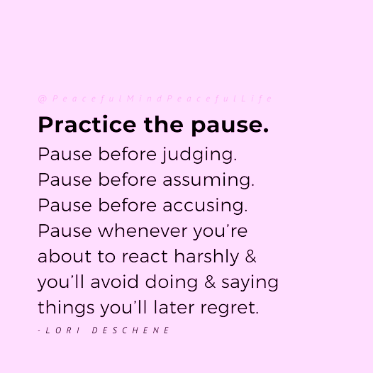 Practice the pause. Pause before judging. Pause before assuming. Pause before accusing. Pause whenever you're about to react harshly and you'll avoid doing and saying things you'll later regret.