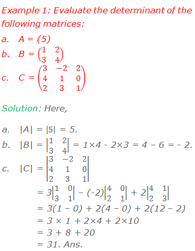 Example 1: Evaluate the determinant of the following matrices: 	A = (5) 	B = (■(1&2@3&4)) 	C = (■(3&-2&2@4&1&0@2&3&1)) Solution: Here, 	|A| = |5| = 5. 	|B| = |■(1&2@3&4)| = 1×4 - 2×3 = 4 – 6 = - 2. 	|C| = |■(3&-2&2@4&1&0@2&3&1)|         = 3|■(1&0@3&1)| – (-2)|■(4&0@2&1)| + 2|■(4&1@2&3)|        = 3(1 – 0) + 2(4 – 0) + 2(12 – 2)        = 3 × 1 + 2×4 + 2×10        = 3 + 8 + 20        = 31. Ans.