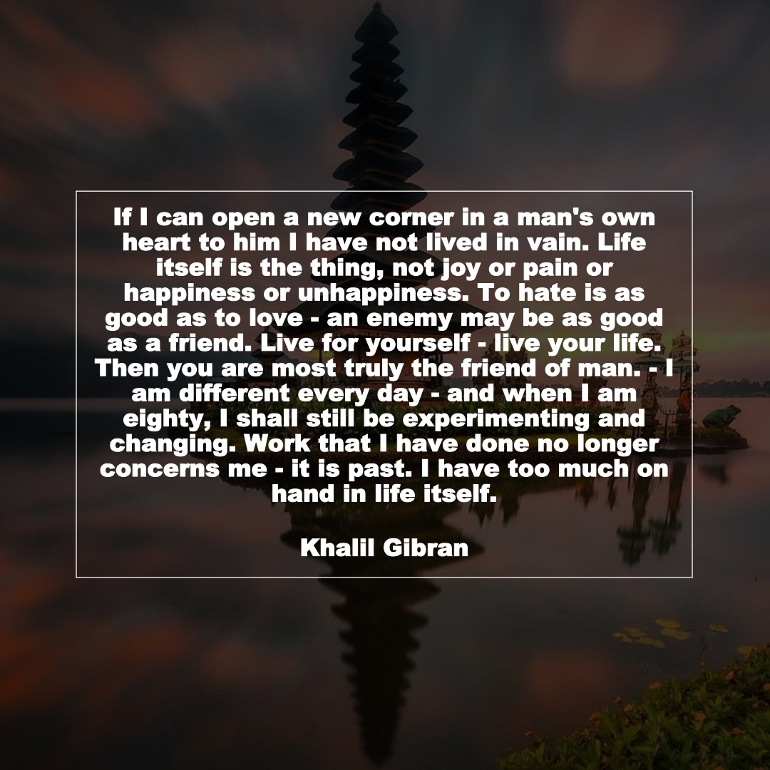 If I can open a new corner in a man's own heart to him I have not lived in vain. Life itself is the thing, not joy or pain or happiness or unhappiness. To hate is as good as to love - an enemy may be as good as a friend. Live for yourself - live your life. Then you are most truly the friend of man. - I am different every day - and when I am eighty, I shall still be experimenting and changing. Work that I have done no longer concerns me - it is past. I have too much on hand in life itself. (Khalil Gibran)