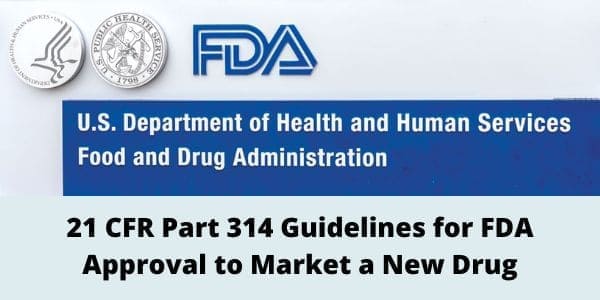 21 CFR Part 314 Guidelines for FDA Approval to Market a New Drug: (A). This part sets forth procedures and requirements for the submission to, and the review by, the Food and Drug Administration of applications and abbreviated applications to market a new drug under section 505 of the Federal Food, Drug, and Cosmetic Act, as well as amendments, supplements, and postmarketing reports to them.