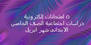 ٥ امتحانات إلكترونية دراسات اجتماعية الصف الخامس الابتدائى شهر ابريل