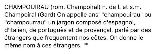 CHAMPOUIRAU (rom. Champoiral) n. de l. et s.m. Champoiral (Gard) On appelle ansi "champouirau" ou "champourrau" un jargon composé d'espagnol, d'italien, de portuguès et de provençal, parlé par des étrangers que frequentent nos côtes. On donne le même nom à ces étrangers.