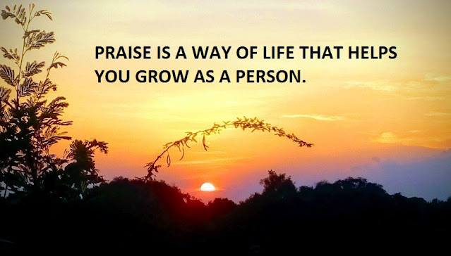PRAISE IS A WAY OF LIFE THAT HELPS YOU GROW AS A PERSON.