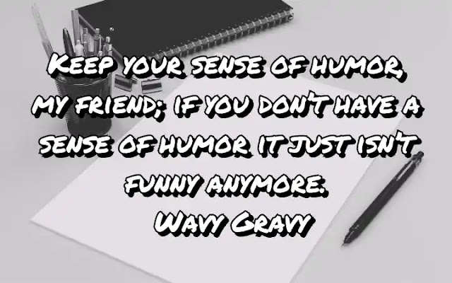 Keep your sense of humor, my friend; if you don’t have a sense of humor it just isn’t funny anymore. Wavy Gravy