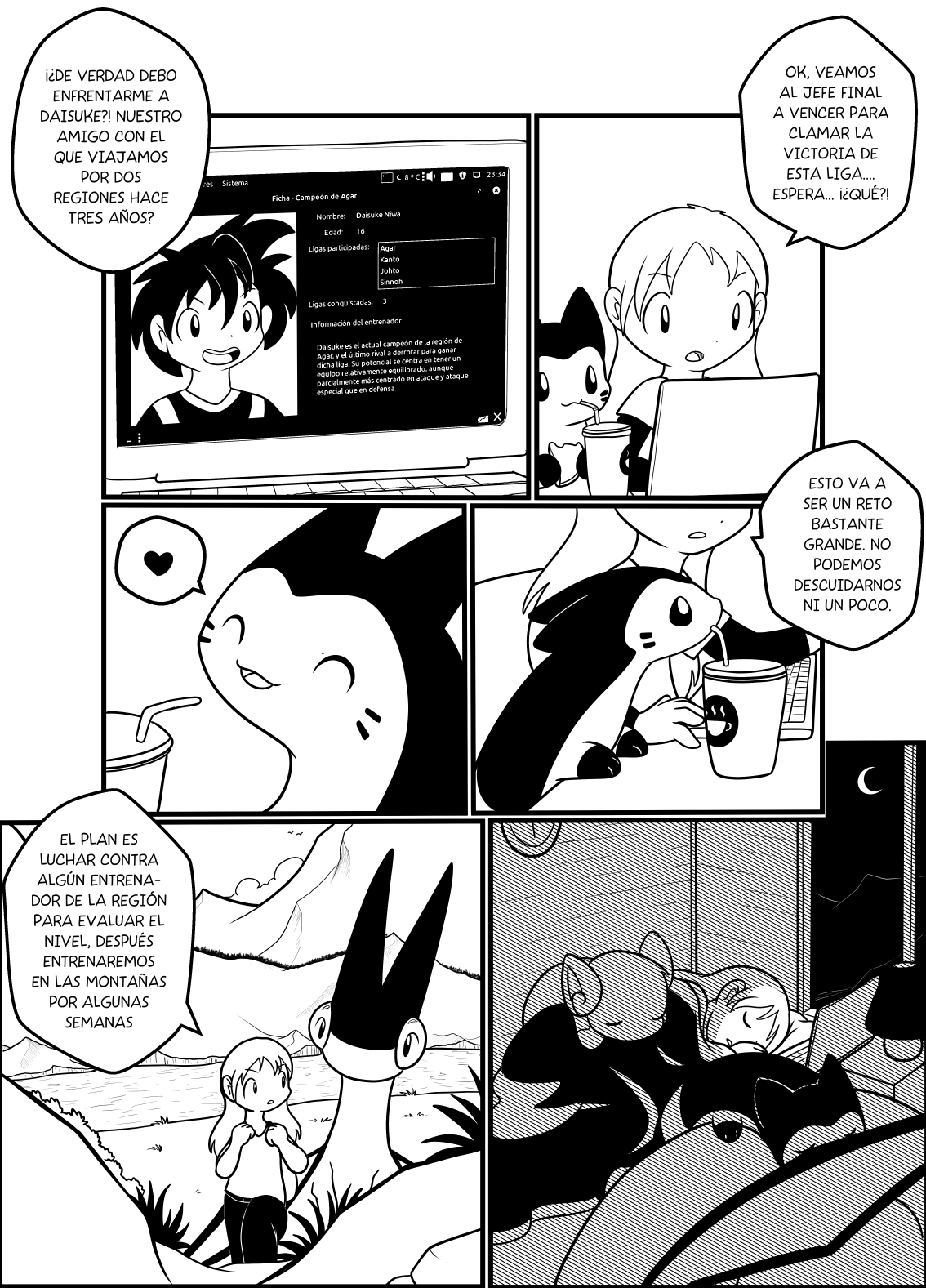 Panel 1: Hotaru usando el notebook mientras junto a ella Chocolate bebe té y come crepés. Hotaru dice "OK, veamos al jefe final a vencer para clamar la victoria de esta liga... espera... ¡¿Qué?!". Panel 2: Se ve la pantalla de la laptop mostrando una foto de un chico de pelo desmarañado. Nombre: Daisuke Niwa. Edad: 16. Ligas participadas: Agar, Kanto, Johto, Sinnoh. Ligas conquistadas: 3. Información del entrenador. "Daisuke es el actual campeón de la región de Agar y el último rival a derrotar para ganar dicha liga. Su potencial se centra en tener un equipo relativamente equilibrado, aunque parcialmente más centrado en ataque y ataque especial que en defensa". Hotaru dice "¿De verdad debo enfrentarme a Daisuke? ¿Nuestro amigo con el que viajamos por dos regiones hace tres años?". Panel 3: Se ve a chocolate bebiendo té mientras Hotaru dice "Esto va a ser un reto bastante grande. No podemos descuidarnos ni un poco". Panel 4: Chocolate sonríe. Panel 5: El cuarto de una cabaña a oscuras, con el notebook abierto iluminando la cara de una Hotaru que se quedó dormida mientras lo usaba. Chocolate, Sunarashi y Sukuizu duermen junto a ella, por la ventana se ve la noche oscura y una luna de fondo. Panel 6: Hotaru y Sunarashi caminan por la maleza, ya de día. Hotaru le dice a su Flygon: "El plan es luchar contra algún entrenador de la región para ealuar el nivel, después entrenaremos en las montañas por algunas semanas".