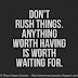 Don't rush things. Anything worth having is worth waiting for.