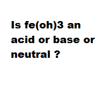 Is fe(oh)3 an acid or base or neutral ?