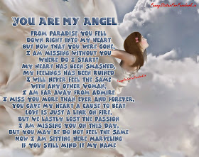 You are my angel. From paradise you fell down right into my heart But now that you were gone, I am missing without you Where do I start? My heart has been smashed, My feelings has been ruined I will never feel the same with any other woman, I am far away from admire I miss you more than ever and forever, You gave my heart a cause to beat Love is just a link on fire, But we lastly lost the passion I am missing you on this day, But you may be do not feel the same Now I am sitting here marvelling if you still mind it my name...!!!