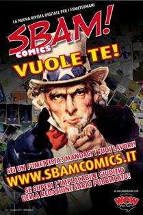 Sbam! Comics. La rivista digitale a fumetti e sui fumetti 0 - Novembre 2011 | TRUE PDF | Bimestrale | Fumetti
Se almeno una volta nella tua vita ti sei chiesto chi è più forte tra Hulk e La Cosa… Se hai mai letto Geppo o Nonna Abelarda… Se resti incantato da una splash page Marvel o da una tavola manga… Ma soprattutto: se sogni o hai mai sognato di diventare un FUMETTISTA… Sbam! Comics è la rivista che aspettavi!
Sbam! Comics è la rivista digitale a fumetti e sui fumetti. Esce ogni due mesi e presenta una vetrina di anticipazioni, recensioni e interviste sul mondo dei comics e vuole essere un punto di incontro e dibattito tra appassionati. Si propone inoltre di pubblicare le opere dei nuovi fumettisti e degli aspiranti professionisti: aspettiamo i vostri fumetti, vogliamo quelli che hanno sogni e tavole nel cassetto e cercano la possibilità di pubblicarli e farli conoscere.
Non vi poniamo limiti, o quasi, sui lavori che vorrete mandarci: non limiti di genere (avventura, umorismo, giallo, western, fantasy, quello che volete, purché entro ovvie regole di decenza e di buon gusto), non limiti di formato (questo è il bello della rivista digitale!), non limiti di lunghezza (oddio, questo un po’ sì, non mandateci Guerra e Pace fumettato a dispense settimanali!). Per ogni autore inoltre pubblichiamo – sia sulla rivista che su questo sito – un profilo di presentazione con il link al suo blog o al suo sito.