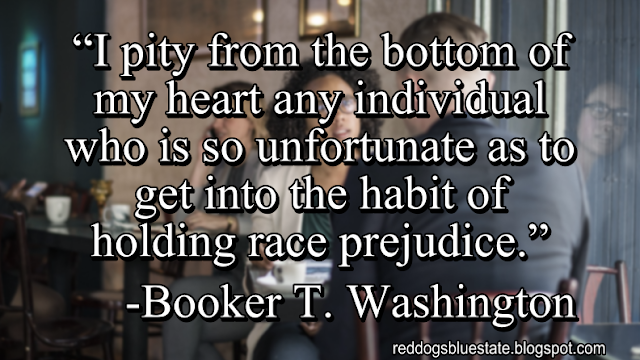 “I pity from the bottom of my heart any individual who is so unfortunate as to get into the habit of holding race prejudice.” -Booker T. Washington