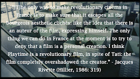 “[T]he only way to make revolutionary cinema in France is to make sure that it escapes all the bourgeois aesthetic clichés: like the Idea that there is an auteur of the film, expressing himself. The only thing we can do in France at the moment is to try to deny that a film is a personal creation. I think Playtime is a revolutionary film, in spite of Tati: the film completely overshadowed the creator.” - Jacques Rivette (Hillier, 1986: 319)