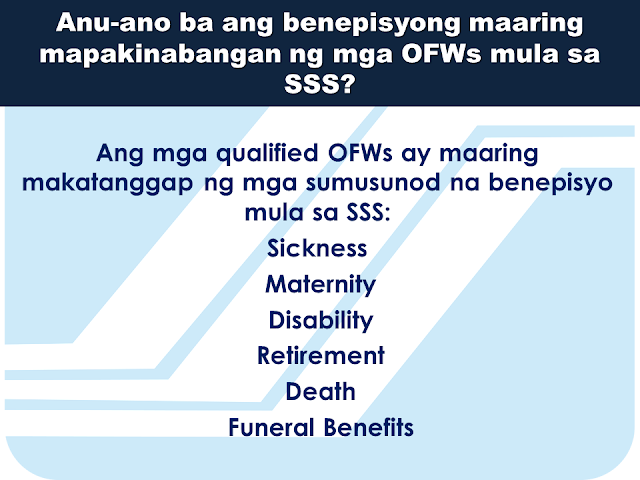 Here are some useful information regarding SSS and how OFW members can benefit from it. This question and answers might provide enlightenment for queries you probably have in mind at the moment.     What is SSS OFW Coverage Program?  It is a program of SSS that covers all OFWs with ages below 60 years old. It was established since 1995 to address the growing number of OFWs who are not members of the SSS.    Can an OFW that  is presently  59 years old can still apply for membership?  Yes. They can still be a member but their pension will start only after they  had completed 120 months full contributions.     The OFW coverage will start upon payment of contribution; what does it mean?  OFW membership is considered voluntary in nature since they do not have an employer in the Philippines. Their first payment of the contribution determines the beginning of their coverage date as a member of the SSS.    How do OFWs register to SSS?  You can now easily download  an application form or  Personal data record online via www.sss.gov.ph or you can visit the nearest SSS office in your area. Fill out and submit the form together with the following documents:  Birth Certificate Baptismal Certificate Passport Driver's License PRC Card       How much will be the contribution?  It depends on the declared monthly income on the time of application. However, for OFWs, the minimum salary bracket starts from PHP 5,000.00 or a monthly contribution of PHP 550.00  * The bigger the monthly contribution you make, the bigger your benefits will be.    Are  the benefits for OFWs different from other members of SSS?  No. Benefits and privileges of the OFWs are similar to what other regular members will get except for the Employees Compensation. Since OFWs do not have local employers in the Philippines, they are not entitled to receive Employees Compensation.  Can OFWs apply for a housing loan from SSS?  Yes. SSS has a special program allowing OFWs to borrow money for housing or the SSS  Housing Loan.   Where can OFWs pay their monthly SSS contributions and amortizations?  You can pay at any SSS payment channels like he following: Asia United Bank Bank Of Commerce Iremit Ventaja Lucky Money Philippine National Bank Sky Freight   What are the benefits that the OFWs can get  from SSS?  All qualified OFWs are entitled to the following benefits: Sickness, maternity, disability, retirement, death, and funeral benefits.   Is there a special consideration for the OFWs in paying SSS contributions?  Yes. All payments for the month of  January to December can be paid any time within the year. Contributions for the month of October to December can be paid up to January 31 the following year. OFWs can also continue paying their contribution until they reach 60-65 years of age.