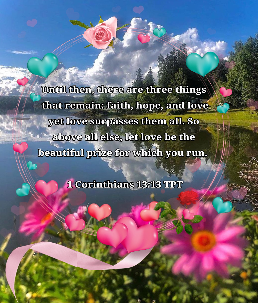 Until then, there are three things that remain: faith, hope, and love—yet love surpasses them all. So above all else, let love be the beautiful prize for which you run. 1 Corinthians 13:13 TPT