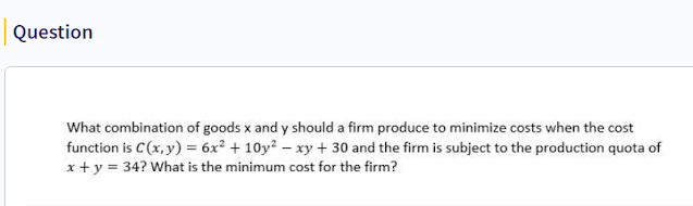 What combination of goods x and y should a firm produce to minimize costs when the cost function is C(x, y) = 6x² + 10y^2 – xy + 30 and the firm is subject to the production quota of x + y = 34? What is the minimum cost for the firm?