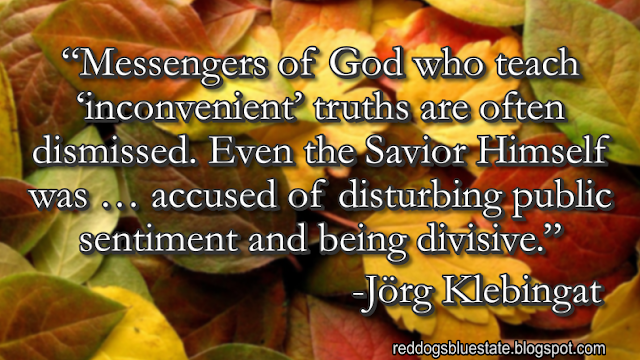 “Messengers of God who teach ‘inconvenient’ truths are often dismissed. Even the Savior Himself was … accused of disturbing public sentiment and being divisive.” -Jörg Klebingat