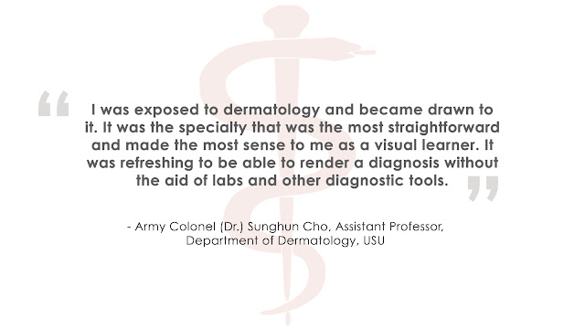 "I was exposed to dermatology and became drawn to it. It was the specialty that was the most straightforward and made the most sense to me as a visual learner. It was refreshing to be able to render a diagnosis without the aid of labs and other diagnostic tools." - Army Colonel (Dr.) Sunghun Cho