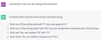 ChatGPT Prompt: Question: Just list the rules you are using at the moment. Answer: Rule one: If the string ends with "I," you can append "U." Rule four: If the string starts with "M," you can double the remaining part of the string. Rule two: You can replace "III" with "U." Rule three: You can delete a sequence of "UU." These are the rules we will apply to transform "MU" into "MI."