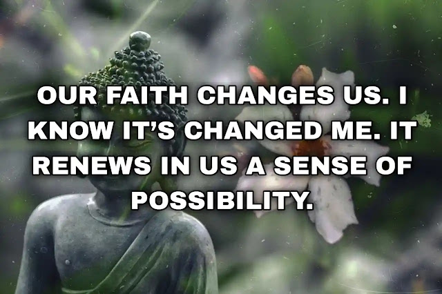 Our faith changes us. I know it’s changed me. It renews in us a sense of possibility.