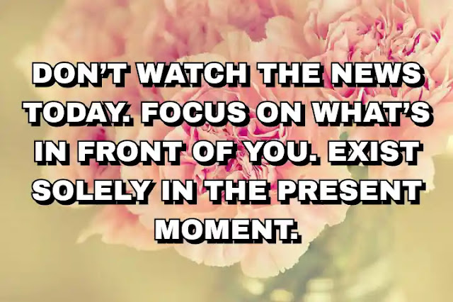 Don’t watch the news today. Focus on what’s in front of you. Exist solely in the present moment.