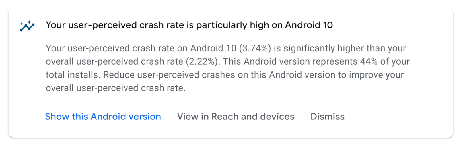 Your user-perceived crash rate is particularly high on Android 10
Your user-perceived crash rate on Android 10 (3.74%) is significantly higher than your overall user-perceived crash rate (2.22%). This Android version represents 44% of your total installs. Reduce user-perceived crashes on this Android version to improve your overall user-perceived crash rate.
Show this Android version
View in Reach and devices
Dismiss