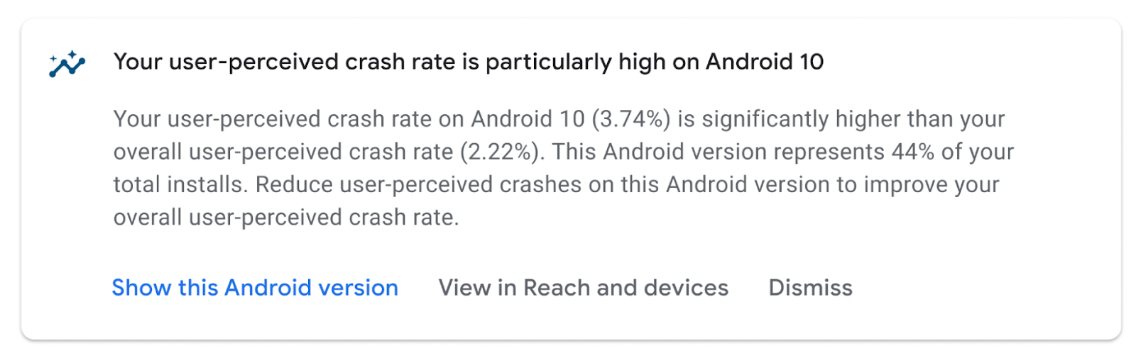 Your user-perceived crash rate is particularly high on Android 10 Your user-perceived crash rate on Android 10 (3.74%) is significantly higher than your overall user-perceived crash rate (2.22%). This Android version represents 44% of your total installs. Reduce user-perceived crashes on this Android version to improve your overall user-perceived crash rate. Show this Android version View in Reach and devices Dismiss