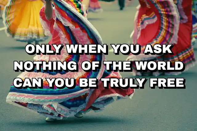 Only when you ask nothing of the world can you be truly free