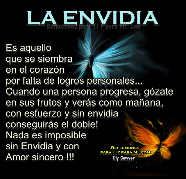 LA ENVIDIA...  Es aquello que se siembra en el corazón  por falta de logros verdaderos.   Cuando una persona progresa, gózate en sus frutos  y verás como mañana, con esfuerzo y sin envidia,  conseguirás el doble!. 