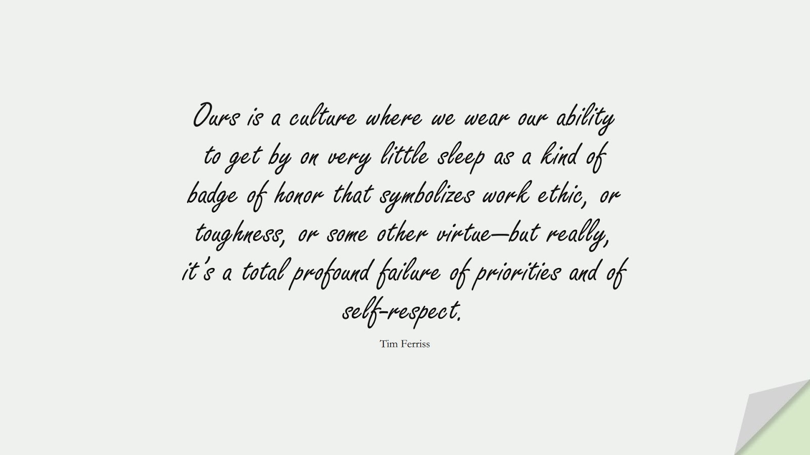 Ours is a culture where we wear our ability to get by on very little sleep as a kind of badge of honor that symbolizes work ethic, or toughness, or some other virtue—but really, it’s a total profound failure of priorities and of self-respect. (Tim Ferriss);  #TimFerrissQuotes