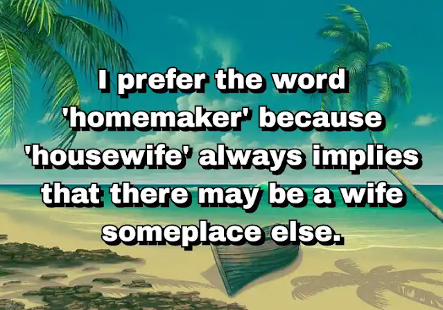 "I prefer the word 'homemaker' because 'housewife' always implies that there may be a wife someplace else." ~ Bella Abzug