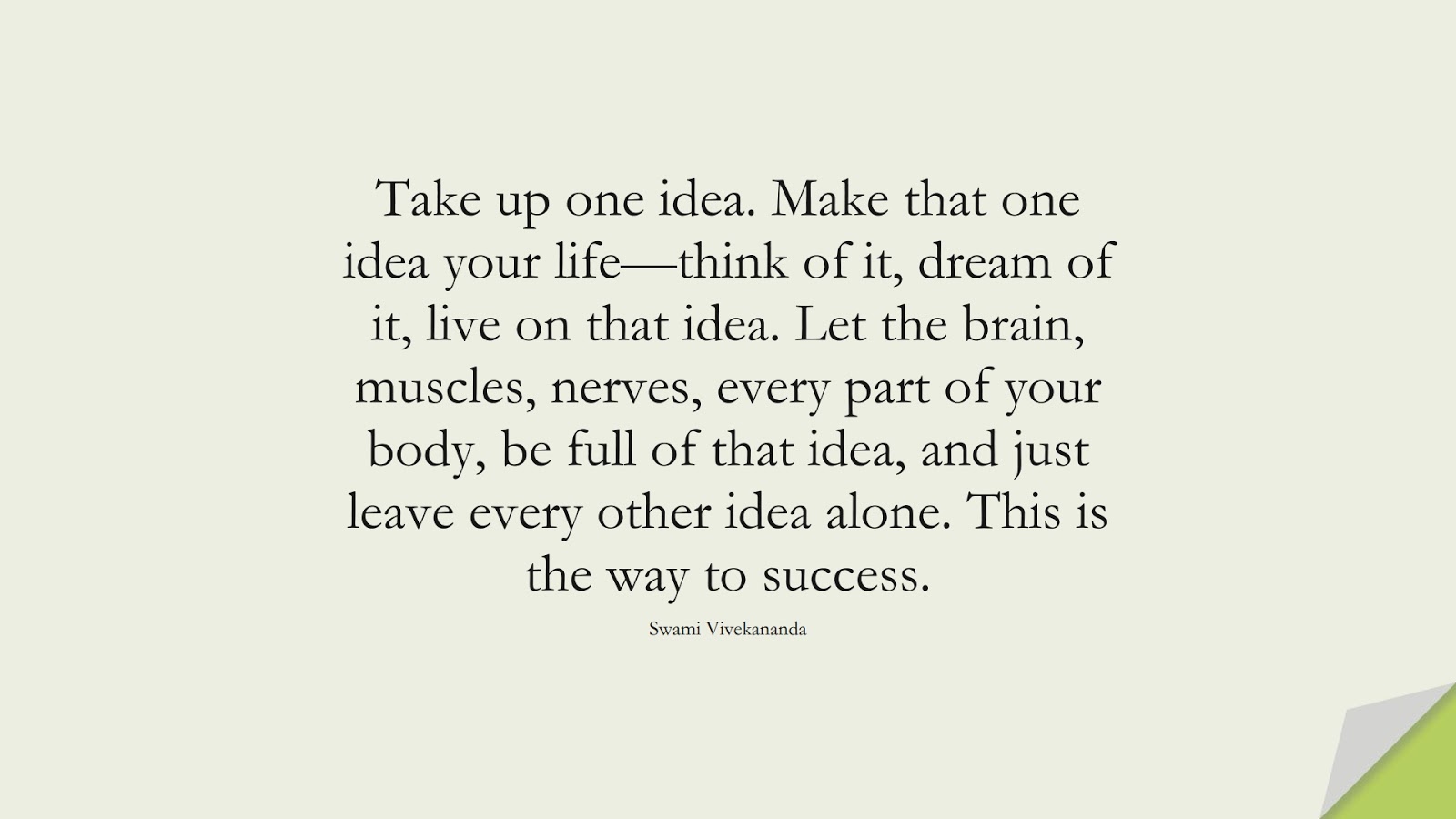 Take up one idea. Make that one idea your life—think of it, dream of it, live on that idea. Let the brain, muscles, nerves, every part of your body, be full of that idea, and just leave every other idea alone. This is the way to success. (Swami Vivekananda);  #MotivationalQuotes