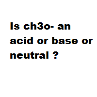 Is ch3o- an acid or base or neutral ?