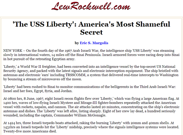 'The USS Liberty': America's Most Shameful Secret up to that time! by Eric S. Margolis, NEW YORK – On the fourth day of the 1967 Arab Israeli War, the intelligence ship 'USS Liberty' was steaming slowly in international waters, 14 miles off the Sinai Peninsula. Israeli armored forces were racing deep into Sinai in hot pursuit of the retreating Egyptian army. 'Liberty,' a World War II freighter, had been converted into an intelligence vessel by the top-secret US National Security Agency, and packed with the latest signals and electronic interception equipment. The ship bristled with antennas and electronic 'ears' including TRSSCOMM, a system that delivered real-time intercepts to Washington by bouncing a stream of microwaves off the moon. 'Liberty' had been rushed to Sinai to monitor communications of the belligerents in the Third Arab Israeli War: Israel and her foes, Egypt, Syria, and Jordan.At 0800 hrs, 8 June, 1967, eight Israeli recon flights flew over 'Liberty,' which was flying a large American flag. At 1400 hrs, waves of low-flying Israeli Mystere and Mirage-III fighter-bombers repeatedly attacked the American vessel with rockets, napalm, and cannon. The air attacks lasted 20 minutes, concentrating on the ship's electronic antennas and dishes. The 'Liberty' was left afire, listing sharply. Eight of her crew lay dead, a hundred seriously wounded, including the captain, Commander William McGonagle. At 1424 hrs, three Israeli torpedo boats attacked, raking the burning 'Liberty' with 20mm and 40mm shells. At 1431hrs an Israeli torpedo hit the 'Liberty' midship, precisely where the signals intelligence systems were located. Twenty-five more Americans died.