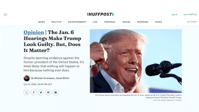 Huffington Post screenshot. Opinion: The Jan. 6 Hearings Make Trump Look Guilty. But, Does It Matter? Despite damning evidence against the former president of the United States, it's most likely that nothing will happen to him because nothing ever does. The House select committee investigating the Jan. 6, 2021, attack on the U.S. Capitol Thursday voted to subpoena former President Donald Trump. Michael Arceneaux, Guest Writer Oct 14, 2022