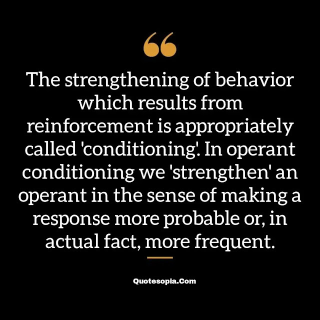 "The strengthening of behavior which results from reinforcement is appropriately called 'conditioning'. In operant conditioning we 'strengthen' an operant in the sense of making a response more probable or, in actual fact, more frequent." ~ B. F. Skinner
