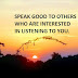 SPEAK GOOD TO OTHERS WHO ARE INTERESTED IN LISTENING TO YOU.