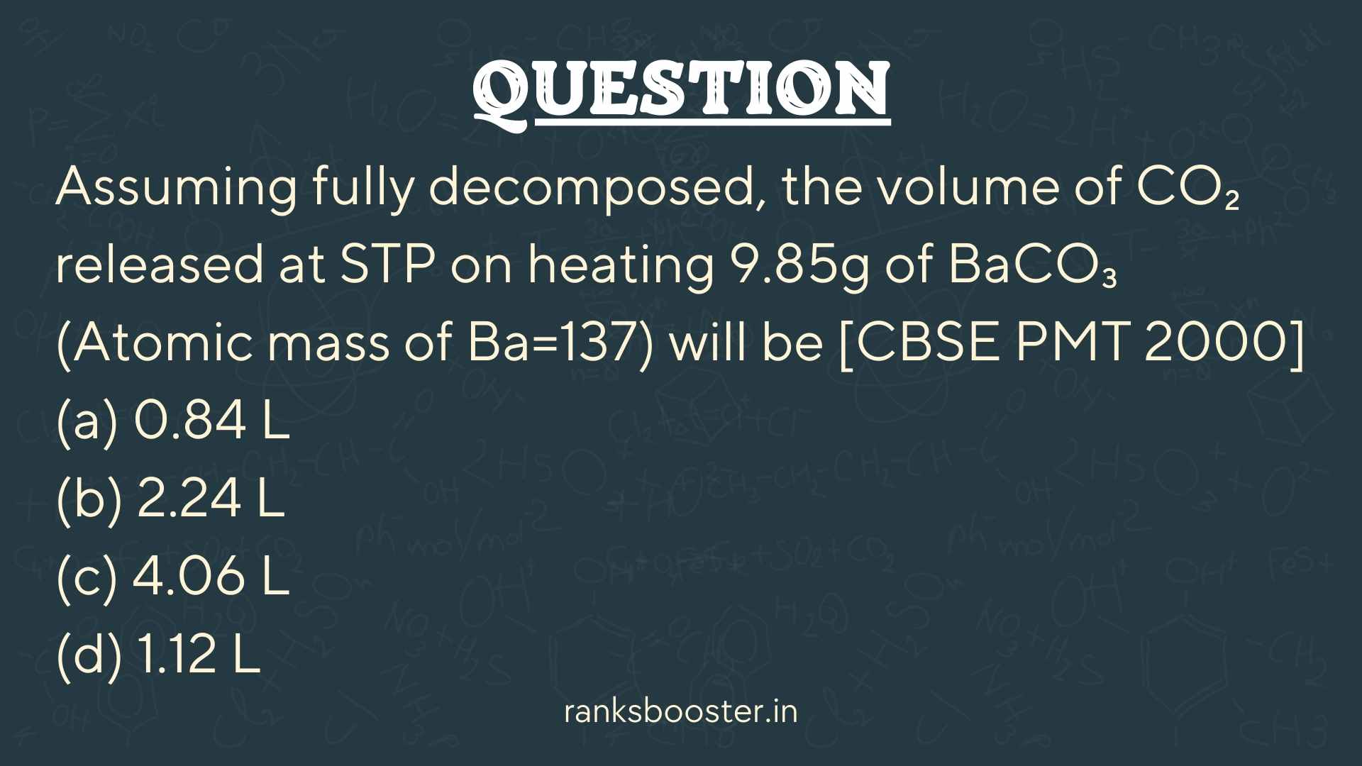 Question: Assuming fully decomposed, the volume of CO₂ released at STP on heating 9.85g of BaCO₃ (Atomic mass of Ba=137) will be [CBSE PMT 2000] (a) 0.84 L (b) 2.24 L (c) 4.06 L (d) 1.12 L