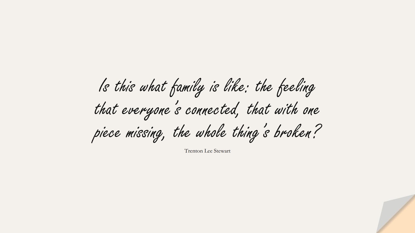 Is this what family is like: the feeling that everyone’s connected, that with one piece missing, the whole thing’s broken? (Trenton Lee Stewart);  #FamilyQuotes