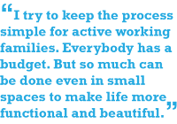 I try to keep the process simply for active working families. Everybody has a budget. But so much can be done even in small spaces to make life more functional and beautiful.