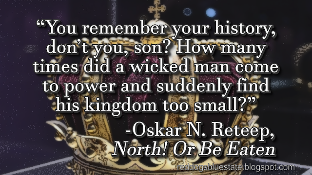 “You remember your history, don’t you, son? How many times did a wicked man come to power and suddenly find his kingdom too small?” -Oskar N. Reteep, _North! Or Be Eaten_