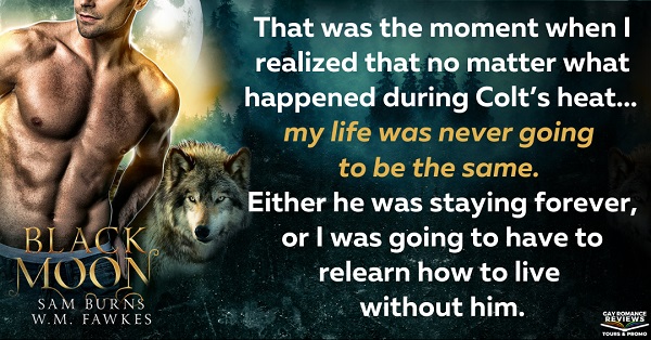 That was the moment when I realized that no matter what happened during Colt’s heat… my life was never going to be the same. Either he was staying forever, or I was going to have to relearn how to live without him.