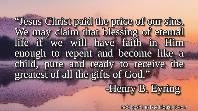 “Jesus Christ paid the price of our sins. We may claim that blessing of eternal life if we will have faith in Him enough to repent and become like a child, pure and ready to receive the greatest of all the gifts of God.” -Henry B. Eyring