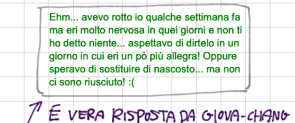 E' vera messaggio da Giova-chang: Ehm... avevo rotto io qualche settimana fa ma eri molto nervosa in quei giorni e non ti ho detto niente... aspettavo di dirtelo in un giorno in cui eri un pò più allegra! Oppure speravo di sostituire di nascosto... ma non ci sono riusciuto! :(