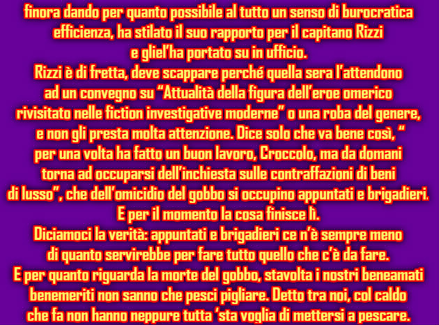 finora dando per quanto possibile al tutto un senso di burocratica  efficienza, ha stilato il suo rapporto per il capitano Rizzi  e gliel’ha portato su in ufficio. Rizzi è di fretta, deve scappare perché quella sera l’attendono  ad un convegno su “Attualità della figura dell’eroe omerico  rivisitato nelle fiction investigative moderne” o una roba del genere,  e non gli presta molta attenzione. Dice solo che va bene così, “ per una volta ha fatto un buon lavoro, Croccolo, ma da domani  torna ad occuparsi dell’inchiesta sulle contraffazioni di beni  di lusso”, che dell’omicidio del gobbo si occupino appuntati e brigadieri. E per il momento la cosa finisce lì. Diciamoci la verità: appuntati e brigadieri ce n’è sempre meno  di quanto servirebbe per fare tutto quello che c’è da fare.  E per quanto riguarda la morte del gobbo, stavolta i nostri beneamati  benemeriti non sanno che pesci pigliare. Detto tra noi, col caldo  che fa non hanno neppure tutta ‘sta voglia di mettersi a pescare.