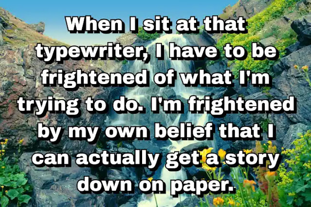 "When I sit at that typewriter, I have to be frightened of what I'm trying to do. I'm frightened by my own belief that I can actually get a story down on paper." ~ Barry Lopez
