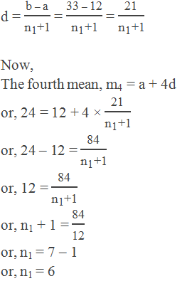 d = "b – a" /("n" _"1"  "+1" ) = "33 – 12" /("n" _"1"  "+1" ) = "21" /("n" _"1"  "+1" )  Now, The fourth mean, m4 = a + 4d or, 24 = 12 + 4 × "21" /("n" _"1"  "+1" ) or, 24 – 12 = "84" /("n" _"1"  "+1" ) or, 12 = "84" /("n" _"1"  "+1" ) or, n1 + 1 = "84" /"12"  or, n1 = 7 – 1 or, n1 = 6