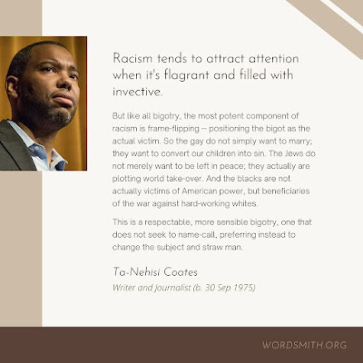 Photograph of Ta-Nehisi Coates and a quote from him "Racism tends to attract attention when it's flagrant and filled with invective. But like all bigotry, the most potent component of racism is fram-flipping -- positioning the bigot as the actual victim. So the gay do not simply want to marry; they want to convert our children into sin. THe News do not merely want to be left in peace; they actually are plotting world take-ver. And the blacks are not actually victims of American power, but beneficiaries of the war against hard-working whites. This is a respectable, more sensible bigotry, one that does not seek to name-call, preferring instead to change the subject and straw man."