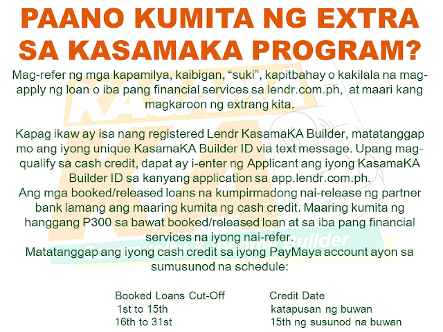 Do you know someone who is struggling financially?   Or someone who is having difficulty in paying their rents, mortgage, and bills. Do you wish you can do something but you are also in a similar situation? Do you know that you can help them loan the money they need and earn for yourself at the same time? Good thing there is a way where you won't be resorting to just any kind of lending system such as "5-6", a scheme that usually fries you by your own oil by collecting high-interest rate.   Advertisement       Sponsored Links         With this necessity in mind, a group of companies has started a new lending system that will help every Filipino solve their financial crisis and just by referring anyone to avail the loan, you can also earn.    KasamaKA is a community and an income builder program where every member may refer an applicant to avail any of their products like a loan, insurance, investment, savings, payments, layaway, etc.  Anyone get to earn up to P300 for every booked or released loan or any financial services availed by their referral.    This program is open to all Filipino who wants to be a Community Builder and to earn more.    There are two ways to join.    A. Sign-up through their website    Sign-up to www.kasamaka.com and give these detils:  -full name  -date of birth  -nationality  -present address  -source of income  -mobile number    B. Sign-up via text message    Text REG <Space><First Name>/<Last Name>/<Date of Birth, MMDDYYYY>/<Address> and send to 29292  You will get a Builder ID Code via text message if you are successfully signed up. You may already refer your friends to apply for loans and other financial services in lendr.com.ph using this Builder ID.  Lendr is an end-to-end loans origination and loans management platform that you can access via your desktop or mobile device.  Lendr utilizes industry-grade and award-winning mobile technology platform in applying and processing any type of loan. This frictionless innovative solution enables and empowers Smart, Sun TalkNText, Globe, TM and other mobile network subscribers to have a one-stop loans shop showing all loan offers of all participating banks for faster, more convenient, dynamic, secure and engaging loan application experience.  As a partner of KasamaKA program, Lendr works with different banks and financial institutions to deliver its services to Filipino people         Earnings from your referral will be credited to your PayMaya account.      To register, you must have an active and working mobile number.                  A KasamaKA builder may also apply for loans and other financial services.                KasamaKA  is built as a support to the government goal to pursue National Strategy for Financial Inclusion. Its objective is to cater the Filipinos into experiencing the presence of alternative financial service. It is also a way to disseminate financial awareness among Filipino families, keeping them away from abusive lending practices such as "5-6".      READ MORE:   List of Philippine Embassies And Consulates Around The World    Deployment Ban In Kuwait To Be Lifted Only If OFWs Are 100% Protected —Cayetano    Why OFWs From Kuwait Afraid Of Coming Home?   How to Avail Auto, Salary And Home Loan From Union Bank