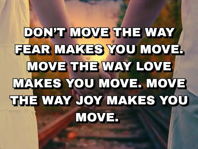 Don’t move the way fear makes you move. Move the way love makes you move. Move the way joy makes you move.